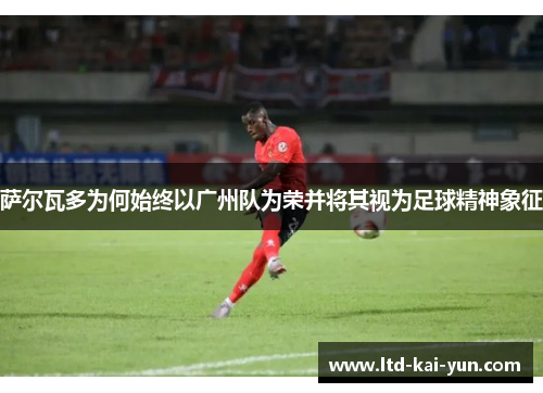 萨尔瓦多为何始终以广州队为荣并将其视为足球精神象征