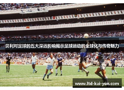贝利对足球的五大深远影响揭示足球运动的全球化与传奇魅力