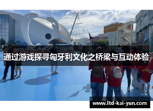 通过游戏探寻匈牙利文化之桥梁与互动体验 通过游戏探寻匈牙利文化之桥梁与互动体验