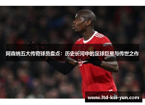 阿森纳五大传奇球员盘点：历史长河中的足球巨星与传世之作